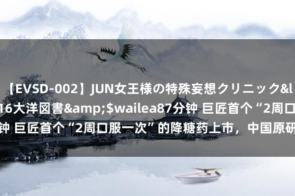 【EVSD-002】JUN女王様の特殊妄想クリニック</a>2008-09-16大洋図書&$wailea87分钟 巨匠首个“2周口服一次”的降糖药上市，中国原研，有4个特色