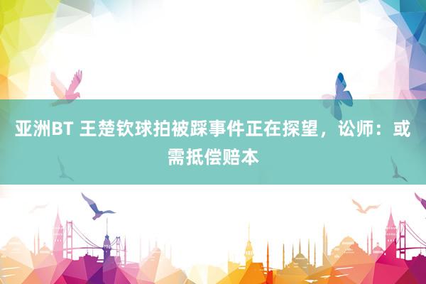 亚洲BT 王楚钦球拍被踩事件正在探望，讼师：或需抵偿赔本