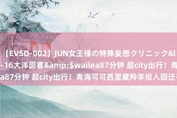 【EVSD-002】JUN女王様の特殊妄想クリニック</a>2008-09-16大洋図書&$wailea87分钟 超city出行！青海可可西里藏羚羊投入回迁岑岭期