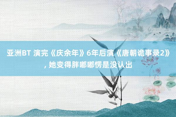 亚洲BT 演完《庆余年》6年后演《唐朝诡事录2》， 她变得胖嘟嘟愣是没认出