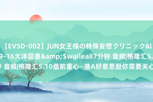【EVSD-002】JUN女王様の特殊妄想クリニック</a>2008-09-16大洋図書&$wailea87分钟 音频|格隆汇5.10盘前重心—港A好意思股你需要关心的大事皆在这