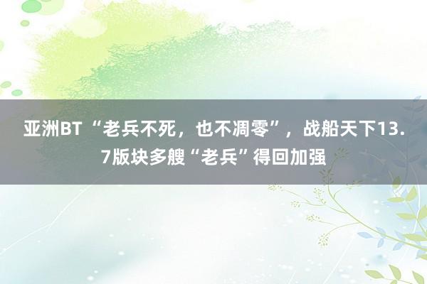 亚洲BT “老兵不死，也不凋零”，战船天下13.7版块多艘“老兵”得回加强