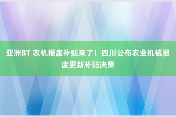 亚洲BT 农机报废补贴来了！四川公布农业机械报废更新补贴决策