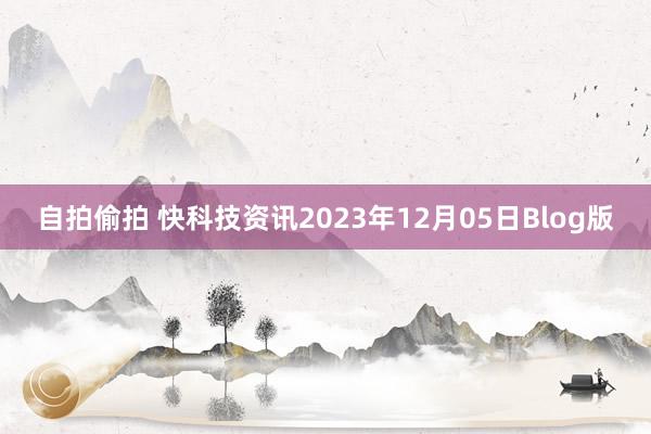 自拍偷拍 快科技资讯2023年12月05日Blog版