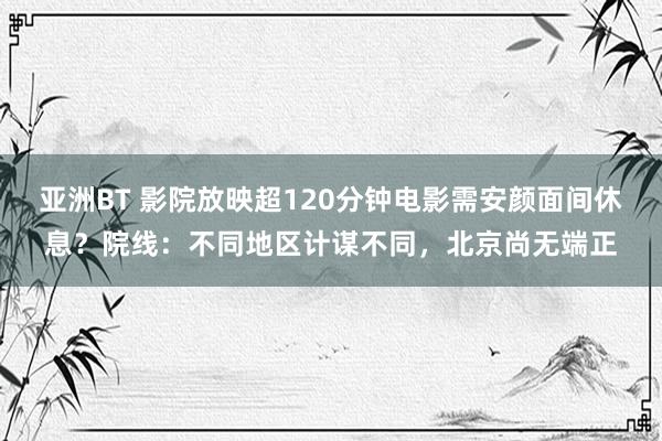 亚洲BT 影院放映超120分钟电影需安颜面间休息？院线：不同地区计谋不同，北京尚无端正