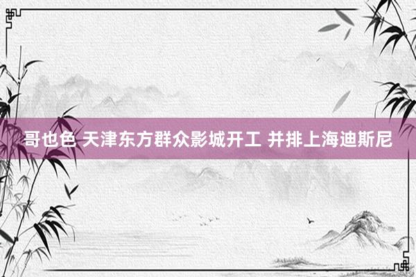 哥也色 天津东方群众影城开工 并排上海迪斯尼