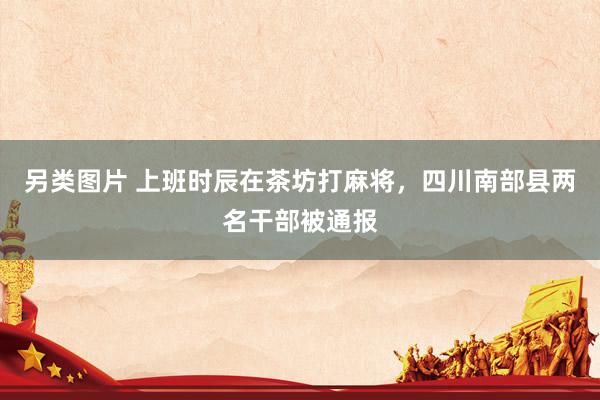 另类图片 上班时辰在茶坊打麻将，四川南部县两名干部被通报
