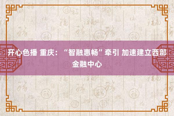 开心色播 重庆：“智融惠畅”牵引 加速建立西部金融中心