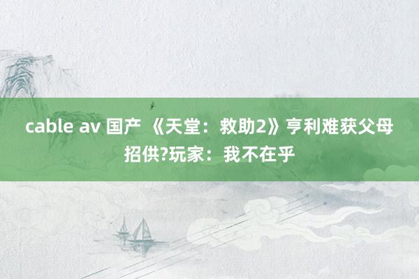 cable av 国产 《天堂：救助2》亨利难获父母招供?玩家：我不在乎