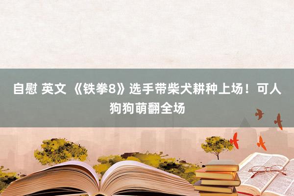 自慰 英文 《铁拳8》选手带柴犬耕种上场！可人狗狗萌翻全场