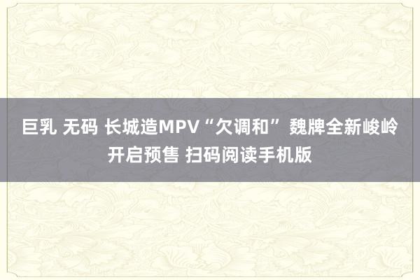 巨乳 无码 长城造MPV“欠调和” 魏牌全新峻岭开启预售 扫码阅读手机版