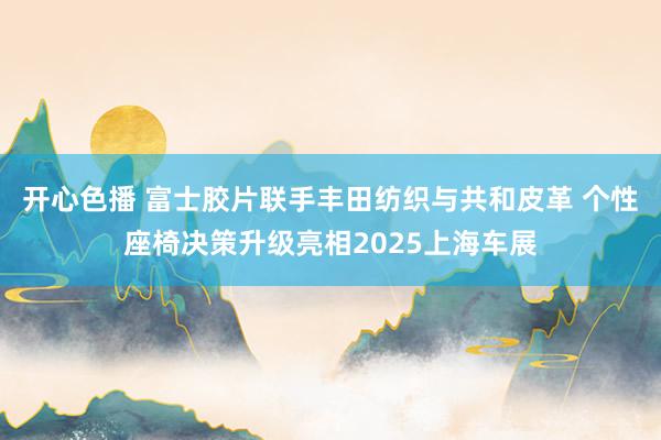 开心色播 富士胶片联手丰田纺织与共和皮革 个性座椅决策升级亮相2025上海车展