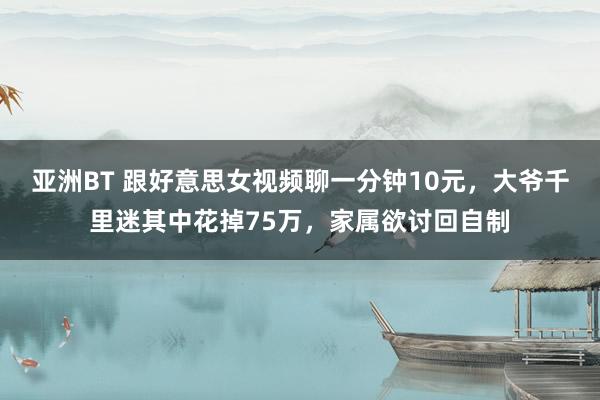亚洲BT 跟好意思女视频聊一分钟10元，大爷千里迷其中花掉75万，家属欲讨回自制