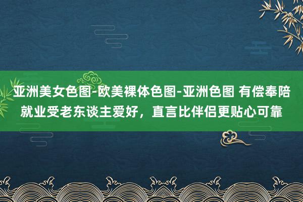 亚洲美女色图-欧美裸体色图-亚洲色图 有偿奉陪就业受老东谈主爱好，直言比伴侣更贴心可靠