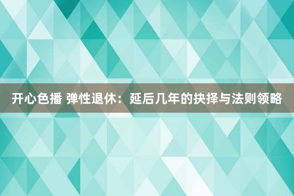 开心色播 弹性退休：延后几年的抉择与法则领略