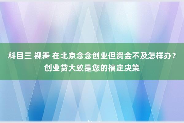 科目三 裸舞 在北京念念创业但资金不及怎样办？创业贷大致是您的搞定决策