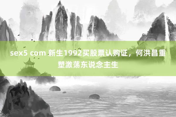 sex5 com 新生1992买股票认购证，何洪昌重塑激荡东说念主生