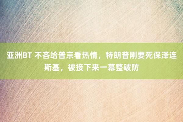 亚洲BT 不吝给普京看热情，特朗普刚要死保泽连斯基，被接下来一幕整破防