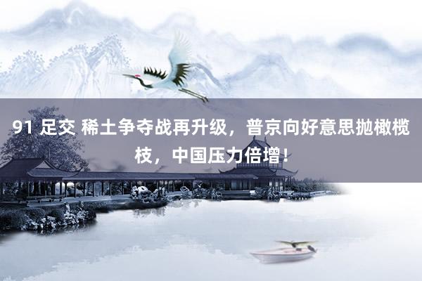 91 足交 稀土争夺战再升级，普京向好意思抛橄榄枝，中国压力倍增！