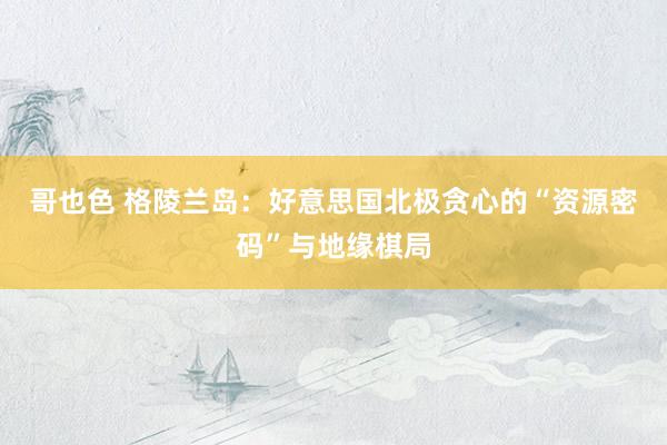 哥也色 格陵兰岛：好意思国北极贪心的“资源密码”与地缘棋局