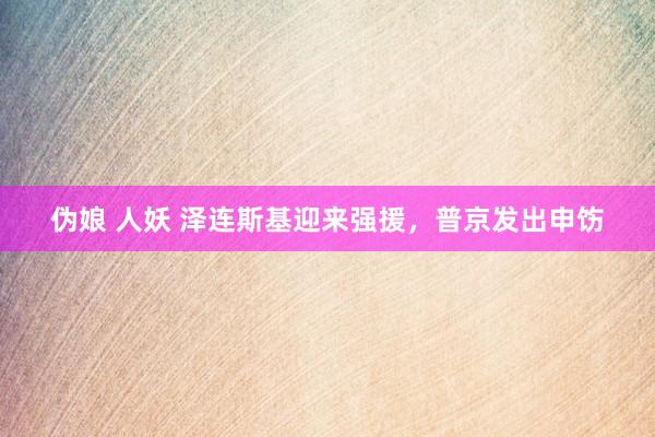伪娘 人妖 泽连斯基迎来强援，普京发出申饬