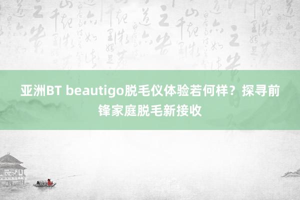 亚洲BT beautigo脱毛仪体验若何样？探寻前锋家庭脱毛新接收