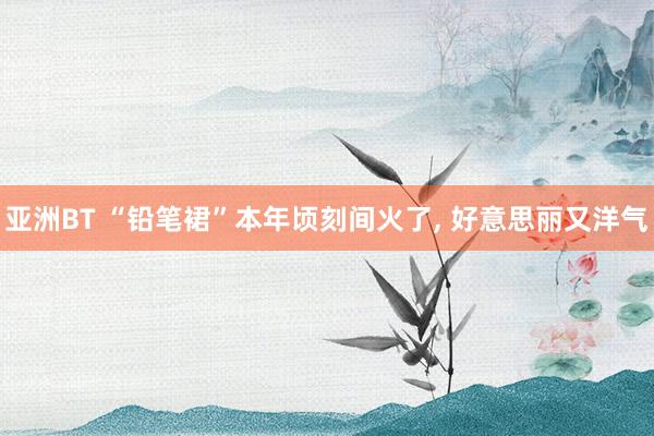 亚洲BT “铅笔裙”本年顷刻间火了， 好意思丽又洋气