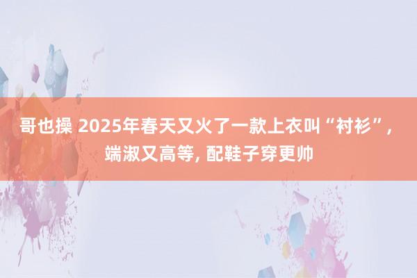 哥也操 2025年春天又火了一款上衣叫“衬衫”， 端淑又高等， 配鞋子穿更帅