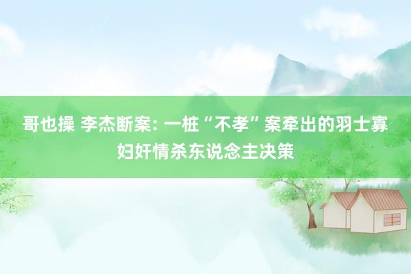 哥也操 李杰断案: 一桩“不孝”案牵出的羽士寡妇奸情杀东说念主决策