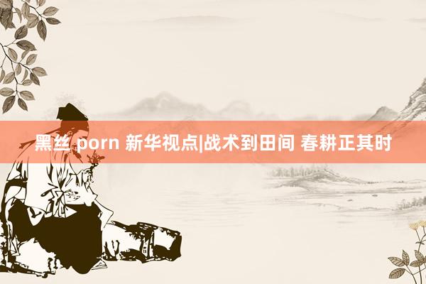 黑丝 porn 新华视点|战术到田间 春耕正其时