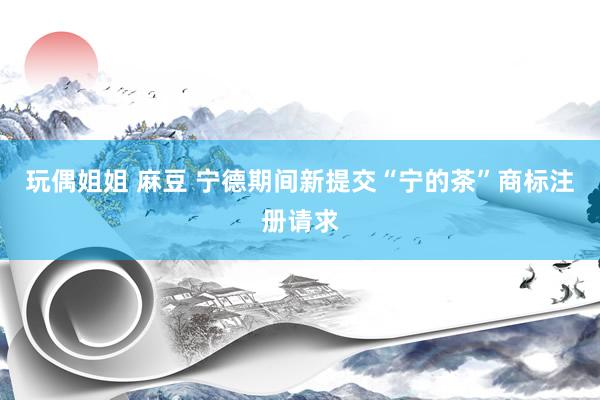 玩偶姐姐 麻豆 宁德期间新提交“宁的茶”商标注册请求