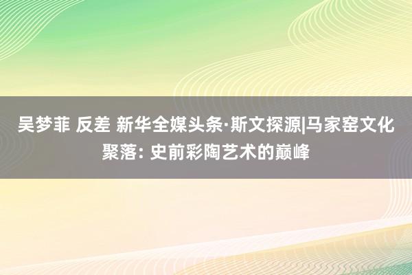 吴梦菲 反差 新华全媒头条·斯文探源|马家窑文化聚落: 史前彩陶艺术的巅峰