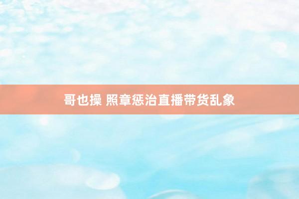 哥也操 照章惩治直播带货乱象