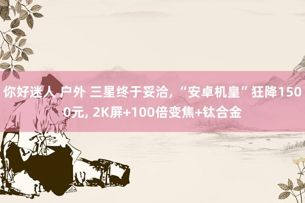 你好迷人 户外 三星终于妥洽， “安卓机皇”狂降1500元， 2K屏+100倍变焦+钛合金
