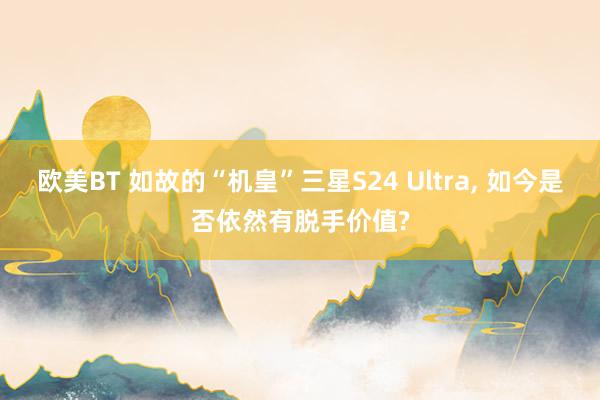 欧美BT 如故的“机皇”三星S24 Ultra， 如今是否依然有脱手价值?