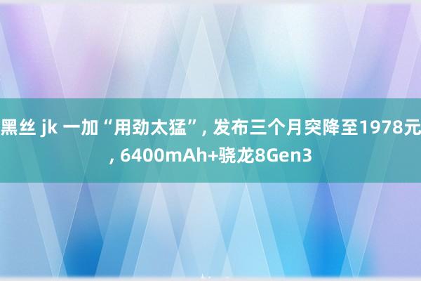 黑丝 jk 一加“用劲太猛”， 发布三个月突降至1978元， 6400mAh+骁龙8Gen3