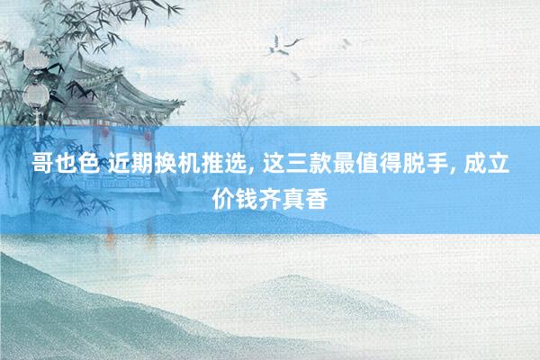 哥也色 近期换机推选， 这三款最值得脱手， 成立价钱齐真香