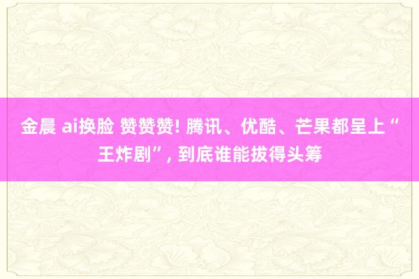 金晨 ai换脸 赞赞赞! 腾讯、优酷、芒果都呈上“王炸剧”， 到底谁能拔得头筹
