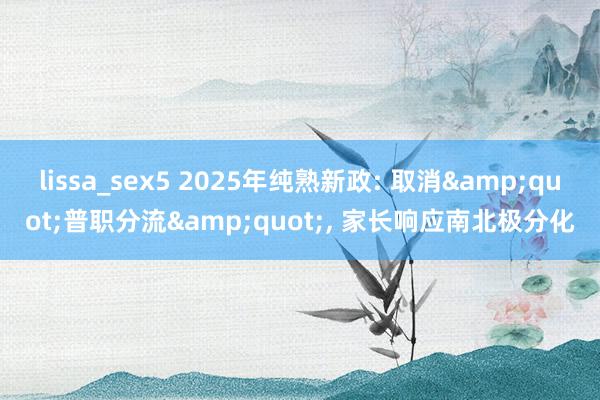 lissa_sex5 2025年纯熟新政: 取消&quot;普职分流&quot;， 家长响应南北极分化