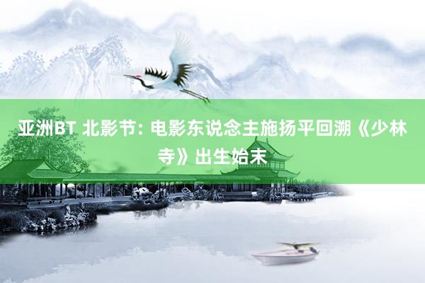 亚洲BT 北影节: 电影东说念主施扬平回溯《少林寺》出生始末
