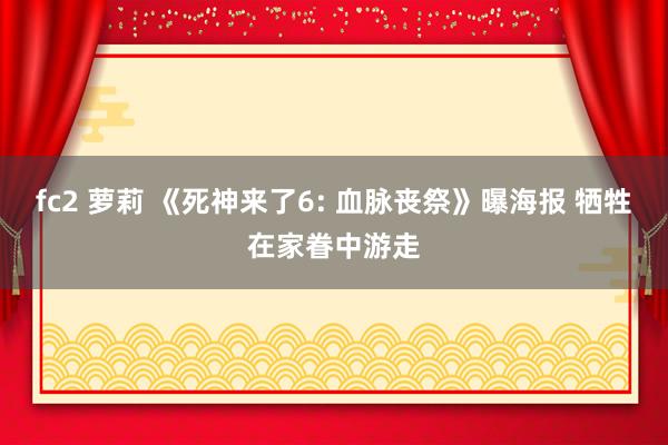 fc2 萝莉 《死神来了6: 血脉丧祭》曝海报 牺牲在家眷中游走
