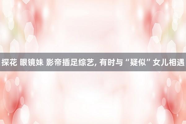探花 眼镜妹 影帝插足综艺， 有时与“疑似”女儿相遇