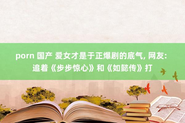 porn 国产 爱女才是于正爆剧的底气， 网友: 追着《步步惊心》和《如懿传》打