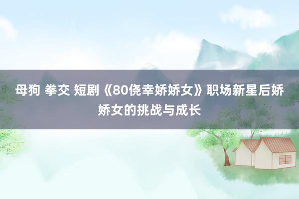 母狗 拳交 短剧《80侥幸娇娇女》职场新星后娇娇女的挑战与成长