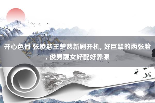 开心色播 张凌赫王楚然新剧开机， 好巨擘的两张脸， 俊男靓女好配好养眼
