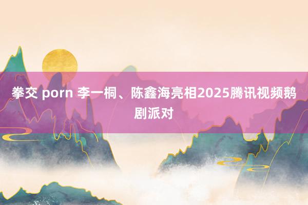 拳交 porn 李一桐、陈鑫海亮相2025腾讯视频鹅剧派对