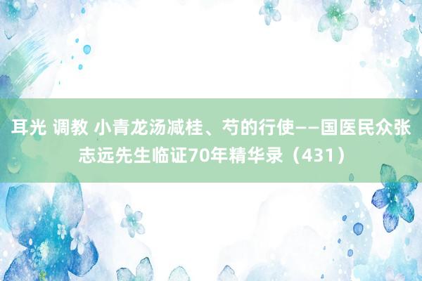 耳光 调教 小青龙汤减桂、芍的行使——国医民众张志远先生临证70年精华录（431）