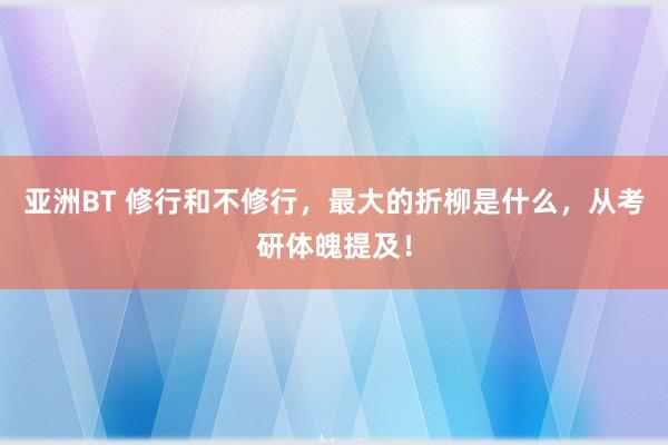 亚洲BT 修行和不修行，最大的折柳是什么，从考研体魄提及！