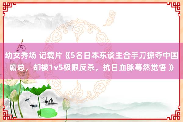 幼女秀场 记载片《5名日本东谈主合手刀掠夺中国霸总，却被1v5极限反杀，抗日血脉蓦然觉悟 》