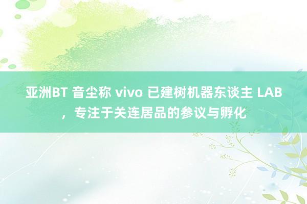 亚洲BT 音尘称 vivo 已建树机器东谈主 LAB，专注于关连居品的参议与孵化